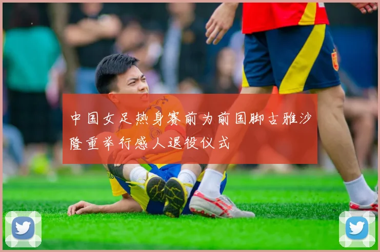 中国女足热身赛前为前国脚古雅沙隆重举行感人退役仪式