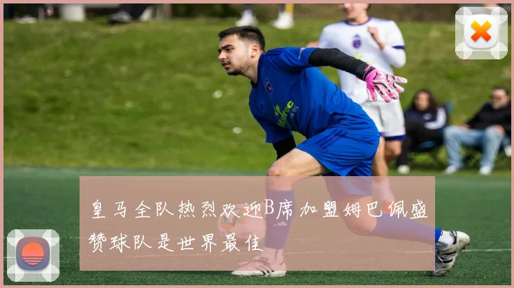 皇马全队热烈欢迎B席加盟姆巴佩盛赞球队是世界最佳