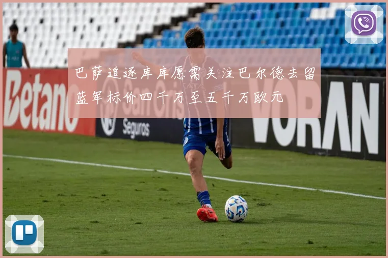巴萨追逐库库愿需关注巴尔德去留蓝军标价四千万至五千万欧元