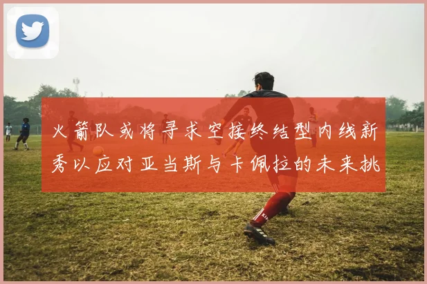 火箭队或将寻求空接终结型内线新秀以应对亚当斯与卡佩拉的未来挑战