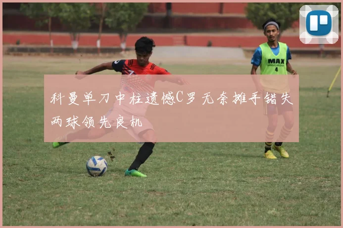 科曼单刀中柱遗憾C罗无奈摊手错失两球领先良机