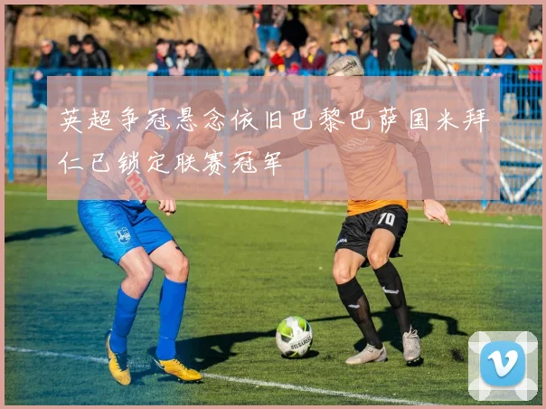 英超争冠悬念依旧巴黎巴萨国米拜仁已锁定联赛冠军