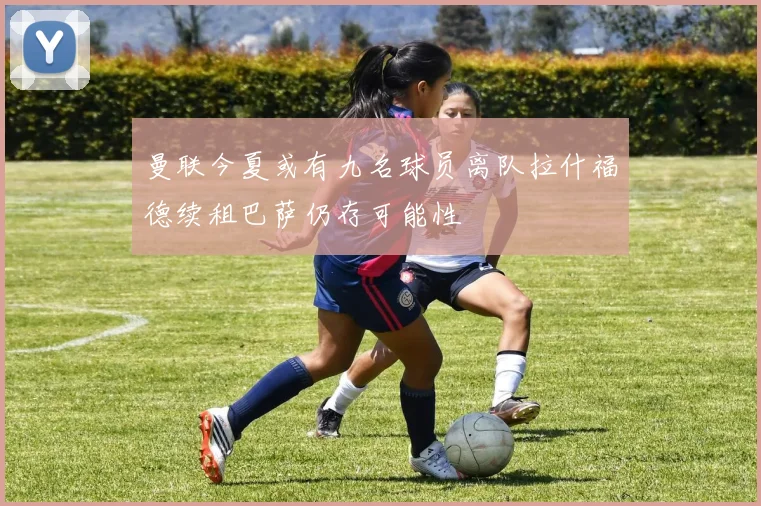 曼联今夏或有九名球员离队拉什福德续租巴萨仍存可能性