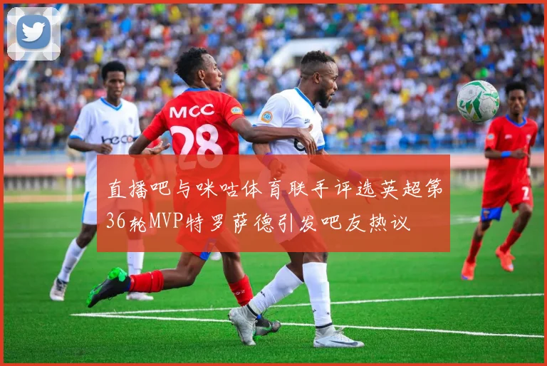 直播吧与咪咕体育联手评选英超第36轮MVP特罗萨德引发吧友热议