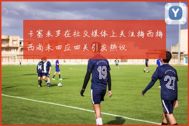 卡塞米罗在社交媒体上关注梅西梅西尚未回应回关引发热议