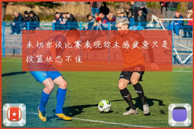米切尔谈比赛表现称未感疲惫只是投篮状态不佳