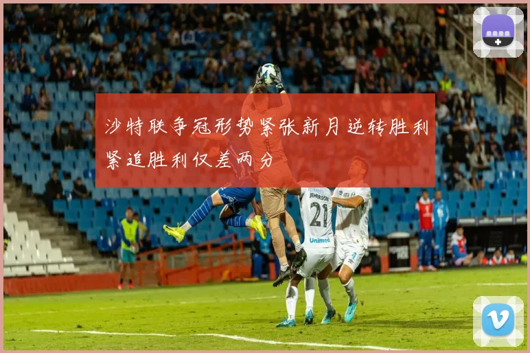 沙特联争冠形势紧张新月逆转胜利紧追胜利仅差两分