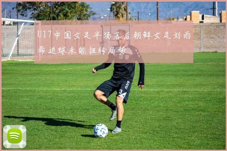 U17中国女足半场落后朝鲜女足刘雨希进球未能扭转局势