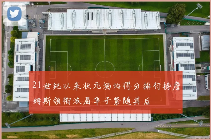 21世纪以来状元场均得分排行榜詹姆斯领衔浓眉华子紧随其后