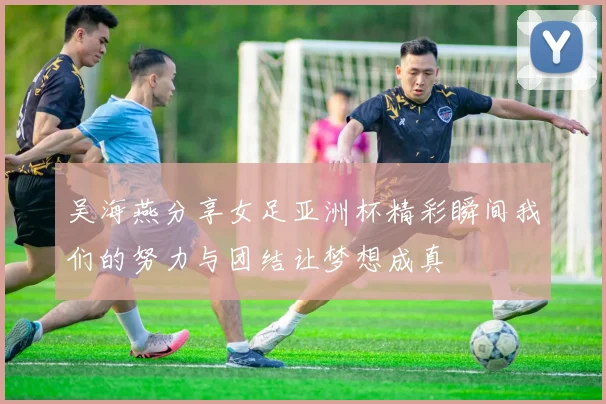 吴海燕分享女足亚洲杯精彩瞬间我们的努力与团结让梦想成真